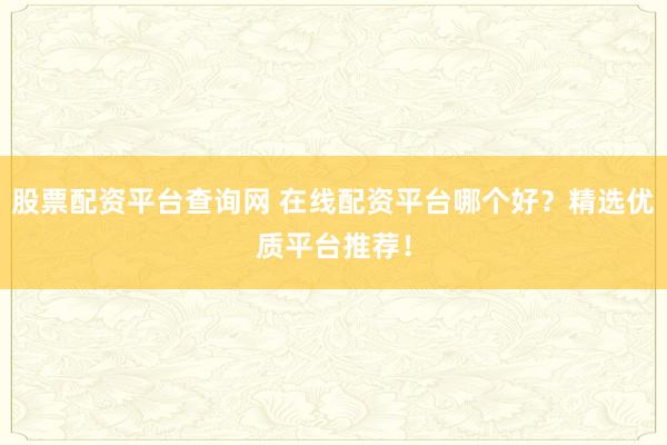 股票配资平台查询网 在线配资平台哪个好？精选优质平台推荐！