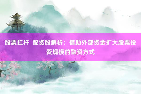 股票扛杆  配资股解析：借助外部资金扩大股票投资规模的融资方式
