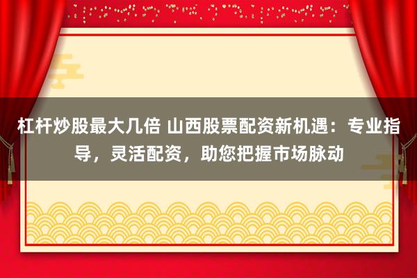 杠杆炒股最大几倍 山西股票配资新机遇：专业指导，灵活配资，助您把握市场脉动