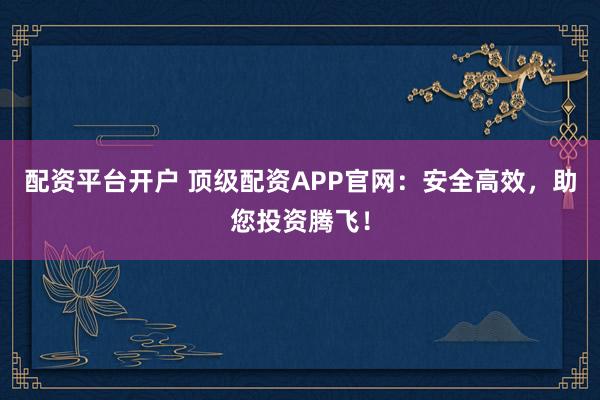 配资平台开户 顶级配资APP官网：安全高效，助您投资腾飞！