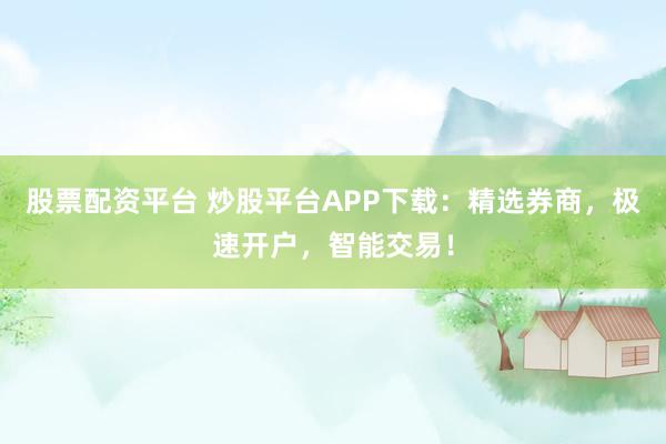 股票配资平台 炒股平台APP下载：精选券商，极速开户，智能交易！