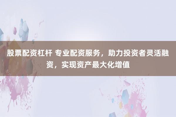 股票配资杠杆 专业配资服务，助力投资者灵活融资，实现资产最大化增值