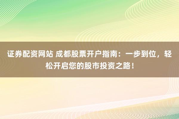 证券配资网站 成都股票开户指南：一步到位，轻松开启您的股市投资之路！