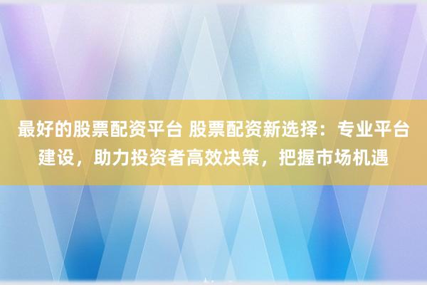 最好的股票配资平台 股票配资新选择：专业平台建设，助力投资者高效决策，把握市场机遇