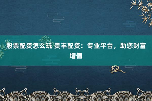 股票配资怎么玩 贵丰配资：专业平台，助您财富增值