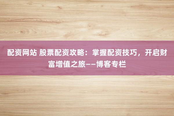 配资网站 股票配资攻略：掌握配资技巧，开启财富增值之旅——博客专栏