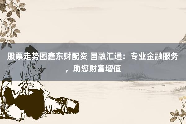 股票走势图鑫东财配资 国融汇通：专业金融服务，助您财富增值