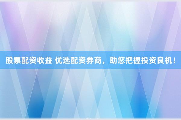 股票配资收益 优选配资券商，助您把握投资良机！