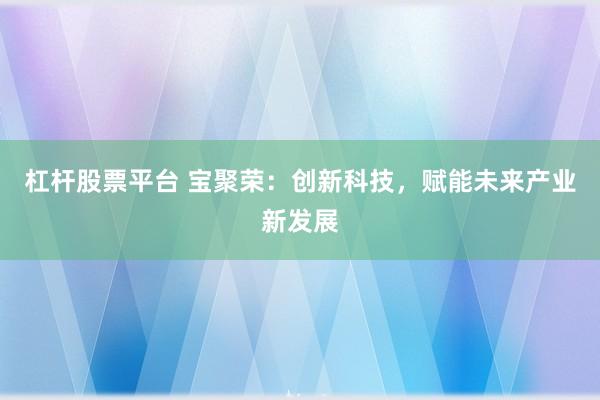 杠杆股票平台 宝聚荣：创新科技，赋能未来产业新发展
