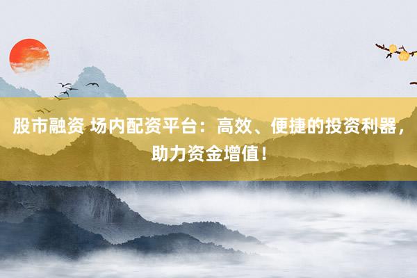 股市融资 场内配资平台：高效、便捷的投资利器，助力资金增值！