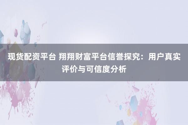 现货配资平台 翔翔财富平台信誉探究：用户真实评价与可信度分析