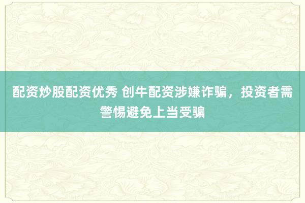 配资炒股配资优秀 创牛配资涉嫌诈骗，投资者需警惕避免上当受骗