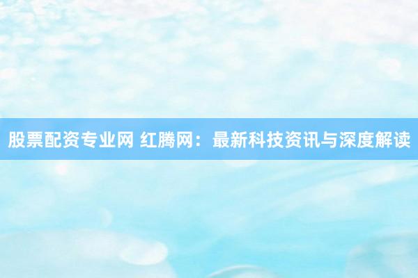 股票配资专业网 红腾网：最新科技资讯与深度解读