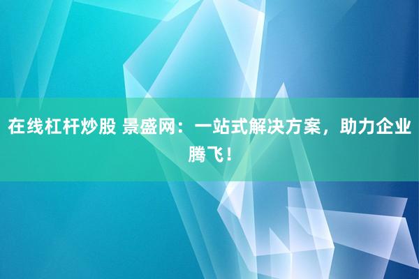 在线杠杆炒股 景盛网：一站式解决方案，助力企业腾飞！