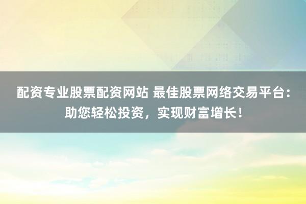 配资专业股票配资网站 最佳股票网络交易平台：助您轻松投资，实现财富增长！