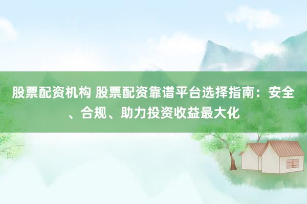 股票配资机构 股票配资靠谱平台选择指南：安全、合规、助力投资收益最大化