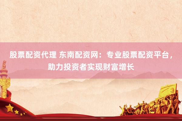 股票配资代理 东南配资网：专业股票配资平台，助力投资者实现财富增长