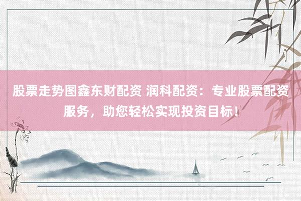 股票走势图鑫东财配资 润科配资：专业股票配资服务，助您轻松实现投资目标！