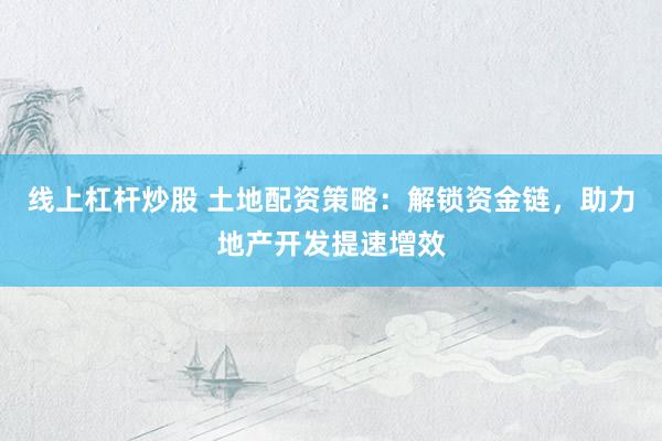 线上杠杆炒股 土地配资策略：解锁资金链，助力地产开发提速增效