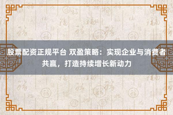 股票配资正规平台 双盈策略：实现企业与消费者共赢，打造持续增长新动力