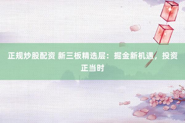正规炒股配资 新三板精选层：掘金新机遇，投资正当时