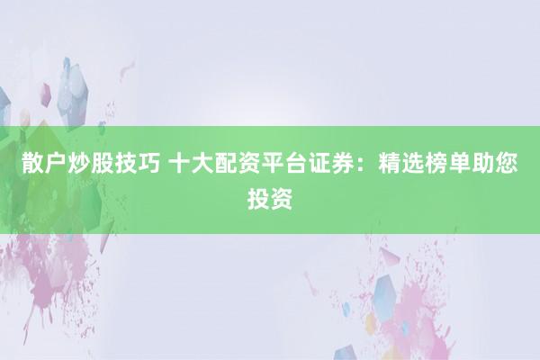 散户炒股技巧 十大配资平台证券：精选榜单助您投资