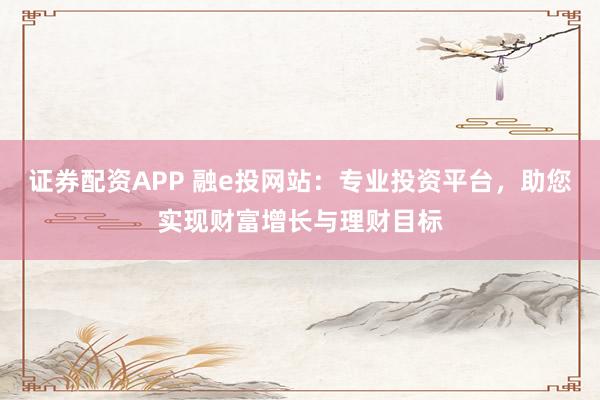 证券配资APP 融e投网站：专业投资平台，助您实现财富增长与理财目标