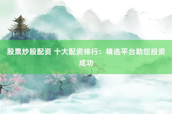 股票炒股配资 十大配资排行：精选平台助您投资成功