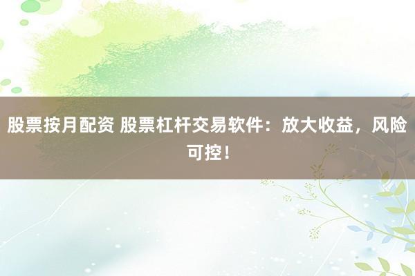 股票按月配资 股票杠杆交易软件：放大收益，风险可控！