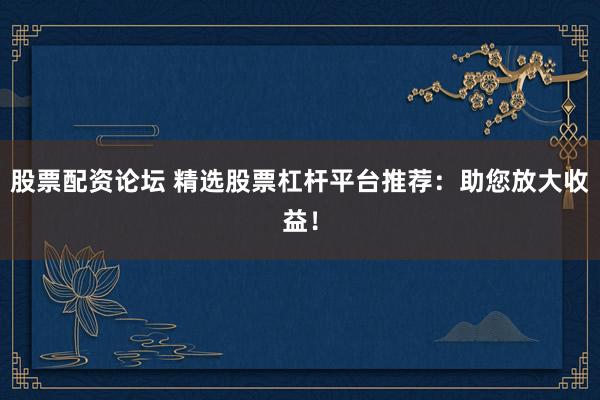 股票配资论坛 精选股票杠杆平台推荐：助您放大收益！