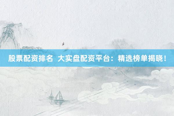 股票配资排名  大实盘配资平台：精选榜单揭晓！