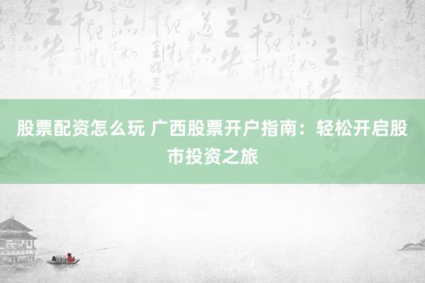 股票配资怎么玩 广西股票开户指南：轻松开启股市投资之旅