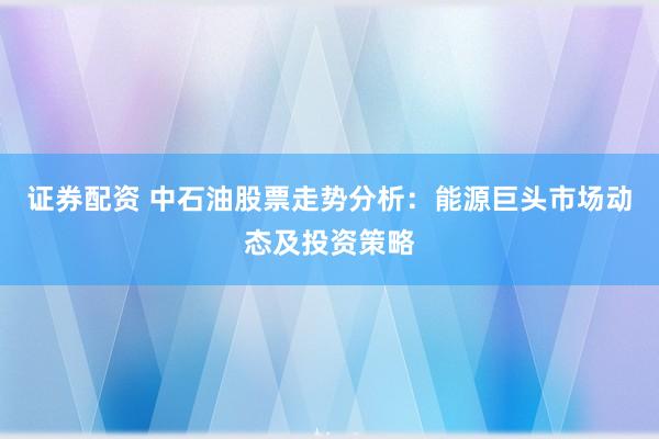 证券配资 中石油股票走势分析：能源巨头市场动态及投资策略