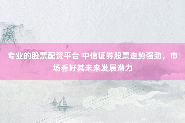 专业的股票配资平台 中信证券股票走势强劲，市场看好其未来发展潜力
