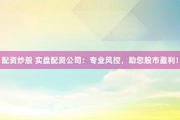 配资炒股 实盘配资公司：专业风控，助您股市盈利！