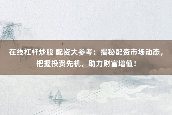 在线杠杆炒股 配资大参考：揭秘配资市场动态，把握投资先机，助力财富增值！