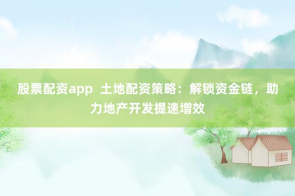 股票配资app  土地配资策略：解锁资金链，助力地产开发提速增效