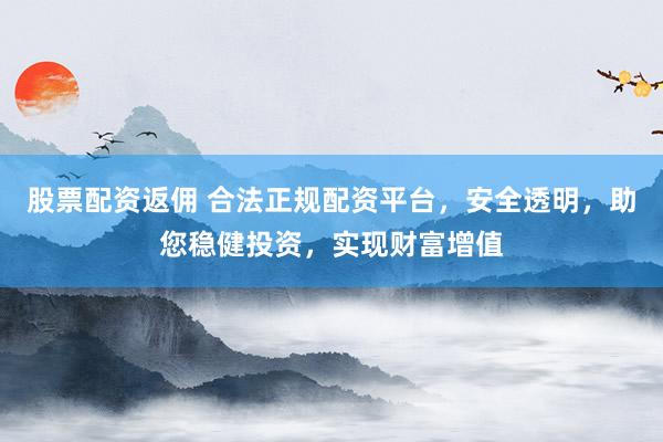 股票配资返佣 合法正规配资平台，安全透明，助您稳健投资，实现财富增值