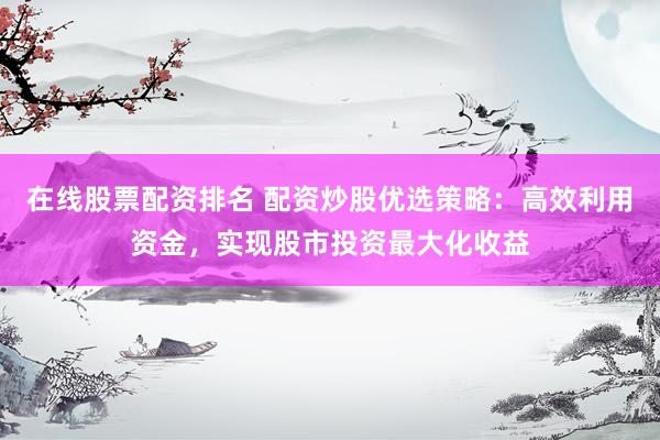 在线股票配资排名 配资炒股优选策略：高效利用资金，实现股市投资最大化收益