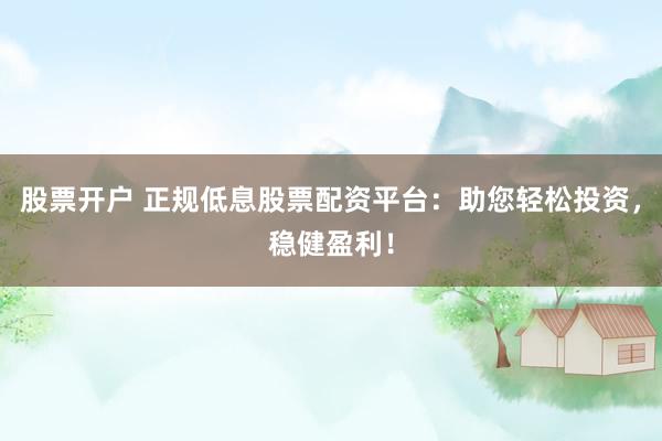 股票开户 正规低息股票配资平台：助您轻松投资，稳健盈利！