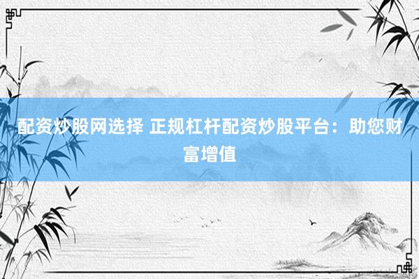 配资炒股网选择 正规杠杆配资炒股平台：助您财富增值