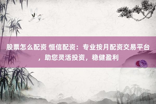 股票怎么配资 恒信配资：专业按月配资交易平台，助您灵活投资，稳健盈利