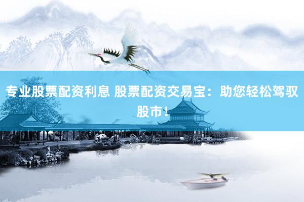 专业股票配资利息 股票配资交易宝：助您轻松驾驭股市！