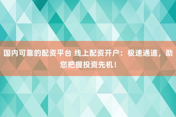 国内可靠的配资平台 线上配资开户：极速通道，助您把握投资先机！