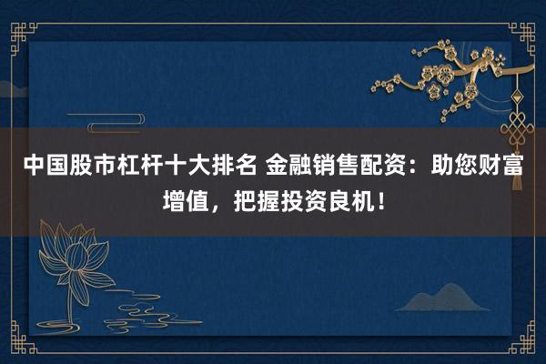 中国股市杠杆十大排名 金融销售配资：助您财富增值，把握投资良机！