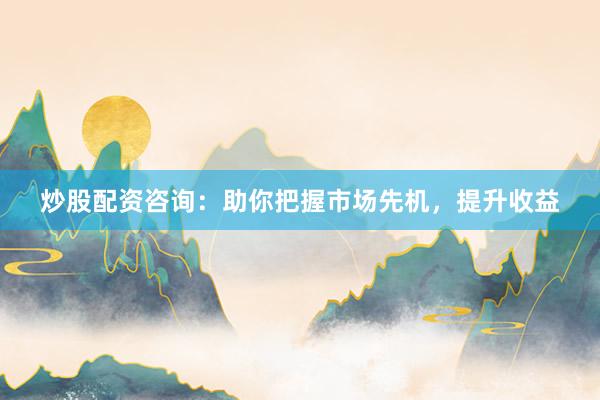 炒股配资咨询：助你把握市场先机，提升收益