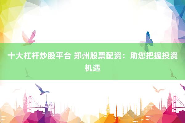 十大杠杆炒股平台 郑州股票配资：助您把握投资机遇