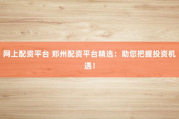 网上配资平台 郑州配资平台精选：助您把握投资机遇！