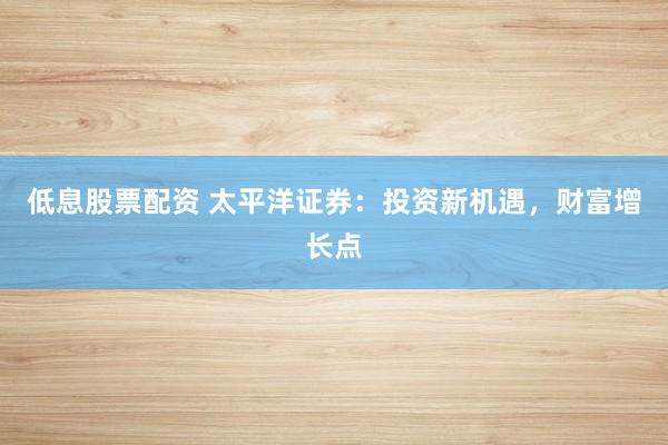 低息股票配资 太平洋证券：投资新机遇，财富增长点
