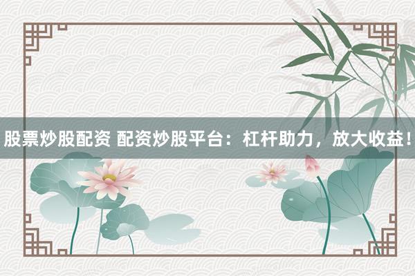 股票炒股配资 配资炒股平台：杠杆助力，放大收益！